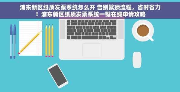 浦东新区纸质发票系统怎么开 告别繁琐流程，省时省力！浦东新区纸质发票系统一键在线申请攻略