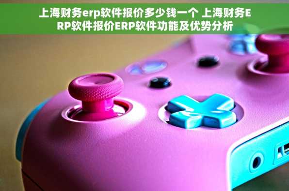 上海财务erp软件报价多少钱一个 上海财务ERP软件报价ERP软件功能及优势分析