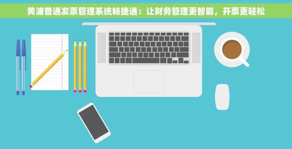 黄浦普通发票管理系统畅捷通：让财务管理更智能，开票更轻松