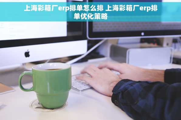 上海彩箱厂erp排单怎么排 上海彩箱厂erp排单优化策略