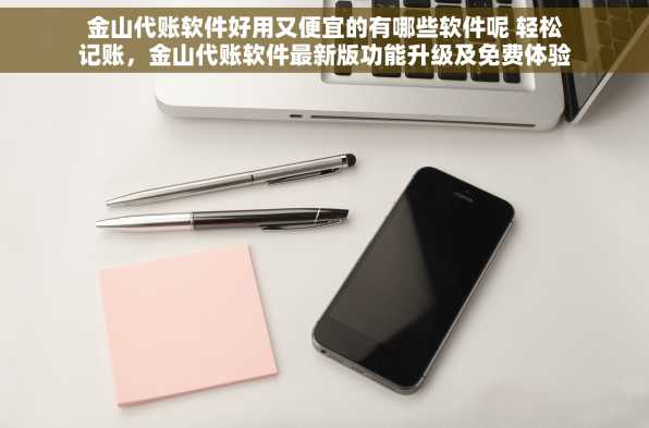 金山代账软件好用又便宜的有哪些软件呢 轻松记账，金山代账软件最新版功能升级及免费体验版上线