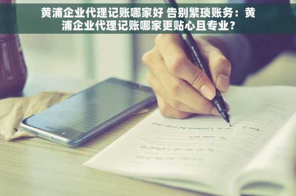 黄浦企业代理记账哪家好 告别繁琐账务：黄浦企业代理记账哪家更贴心且专业？