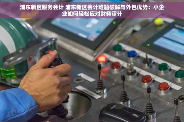 浦东新区服务会计 浦东新区会计难题破解与外包优势：小企业如何轻松应对财务审计