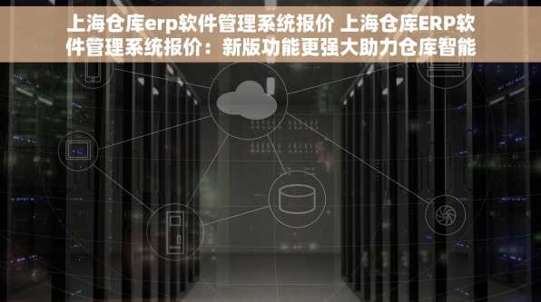 上海仓库erp软件管理系统报价 上海仓库ERP软件管理系统报价：新版功能更强大助力仓库智能化