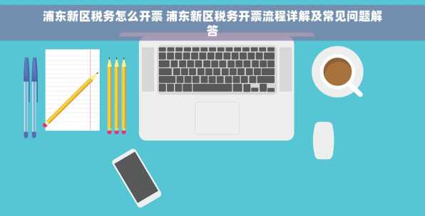 浦东新区税务怎么开票 浦东新区税务开票流程详解及常见问题解答