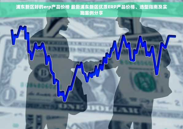 浦东新区好的erp产品价格 最新浦东新区优质ERP产品价格、选型指南及实施案例分享