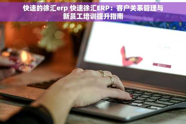 快速的徐汇erp 快速徐汇ERP：客户关系管理与新员工培训提升指南