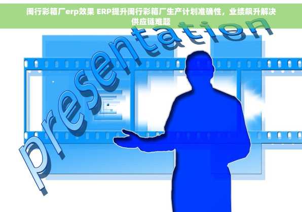 闽行彩箱厂erp效果 ERP提升闽行彩箱厂生产计划准确性，业绩飙升解决供应链难题