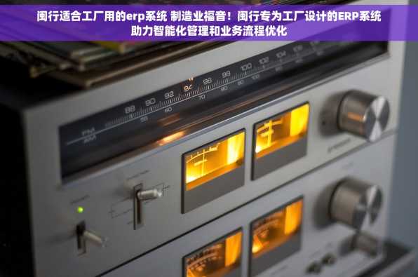 闽行适合工厂用的erp系统 制造业福音！闽行专为工厂设计的ERP系统助力智能化管理和业务流程优化