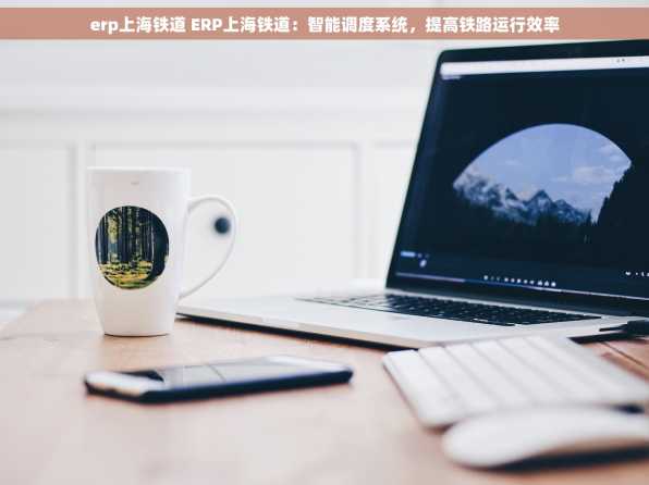 erp上海铁道 ERP上海铁道：智能调度系统，提高铁路运行效率