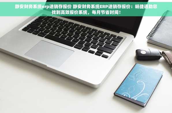 静安财务系统erp进销存报价 静安财务系统ERP进销存报价：畅捷通助您找到高效报价系统，每月节省时间！