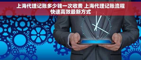 上海代理记账多少钱一次收费 上海代理记账流程快速高效最新方式