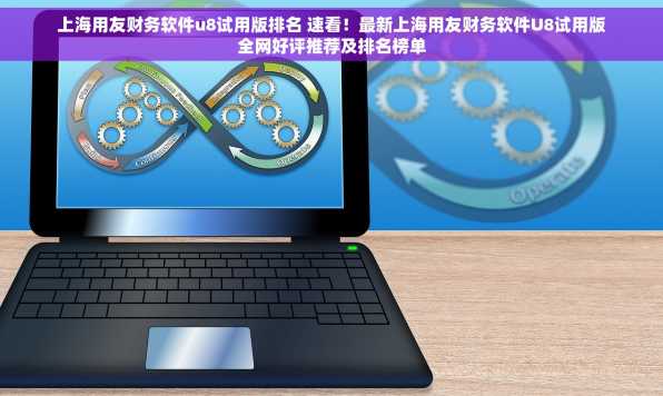 上海用友财务软件u8试用版排名 速看！最新上海用友财务软件U8试用版全网好评推荐及排名榜单