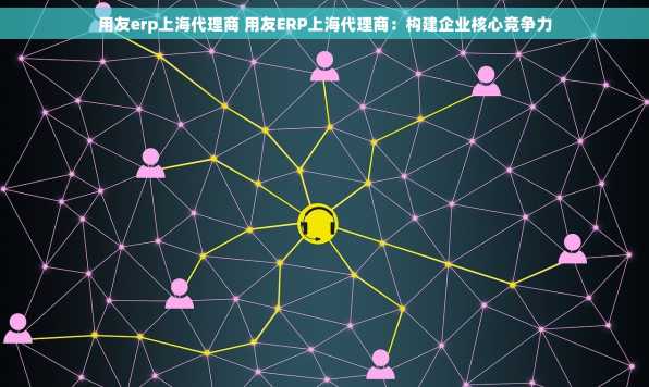 用友erp上海代理商 用友ERP上海代理商：构建企业核心竞争力