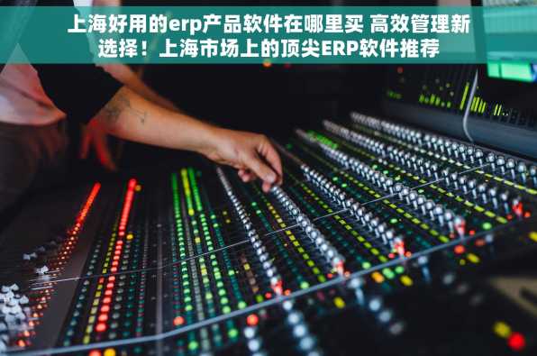 上海好用的erp产品软件在哪里买 高效管理新选择！上海市场上的顶尖ERP软件推荐