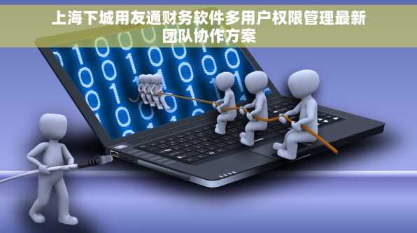 上海下城用友通财务软件多用户权限管理最新团队协作方案