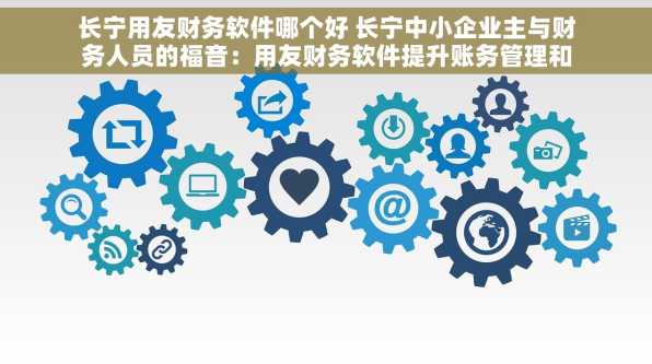 长宁用友财务软件哪个好 长宁中小企业主与财务人员的福音：用友财务软件提升账务管理和工作效率