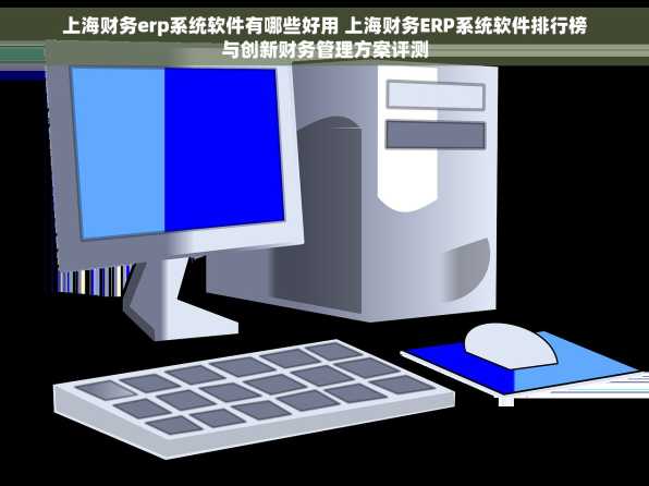 上海财务erp系统软件有哪些好用 上海财务ERP系统软件排行榜与创新财务管理方案评测