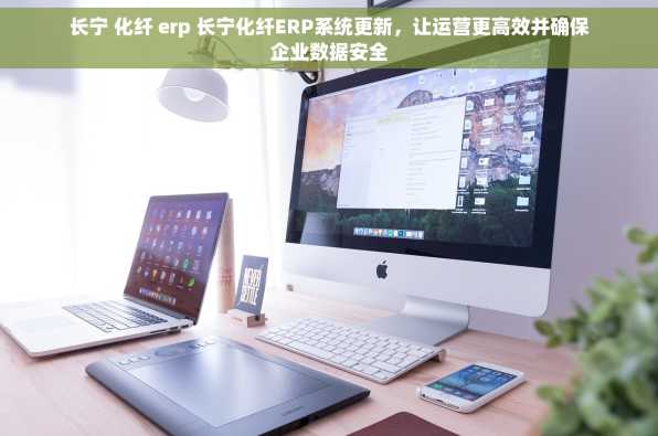 长宁 化纤 erp 长宁化纤ERP系统更新，让运营更高效并确保企业数据安全