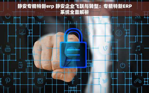 静安专精特新erp 静安企业飞跃与转型：专精特新ERP系统全面解析