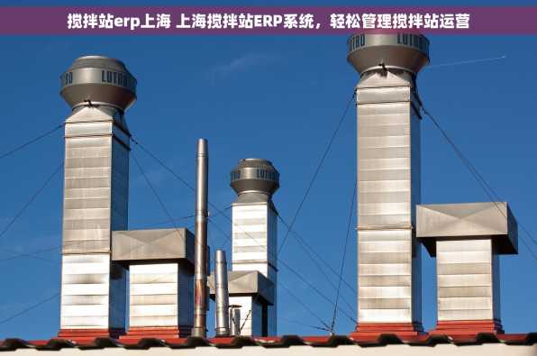 搅拌站erp上海 上海搅拌站ERP系统，轻松管理搅拌站运营