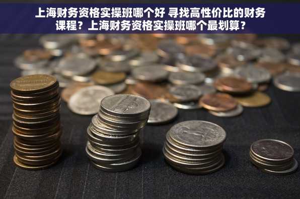 上海财务资格实操班哪个好 寻找高性价比的财务课程？上海财务资格实操班哪个最划算？