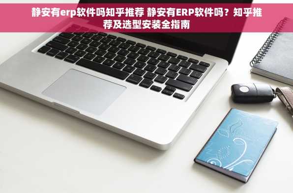 静安有erp软件吗知乎推荐 静安有ERP软件吗？知乎推荐及选型安装全指南