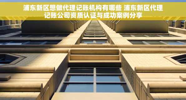 浦东新区想做代理记账机构有哪些 浦东新区代理记账公司资质认证与成功案例分享