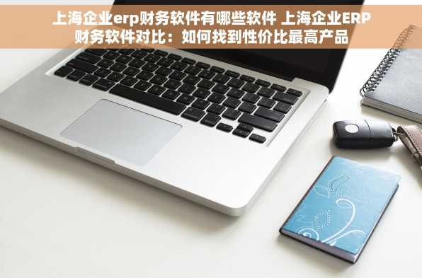 上海企业erp财务软件有哪些软件 上海企业ERP财务软件对比：如何找到性价比最高产品