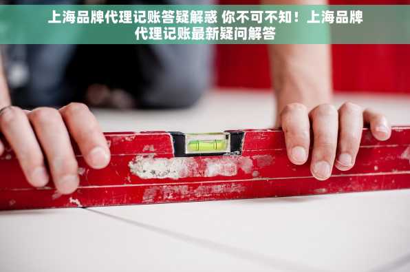 上海品牌代理记账答疑解惑 你不可不知！上海品牌代理记账最新疑问解答