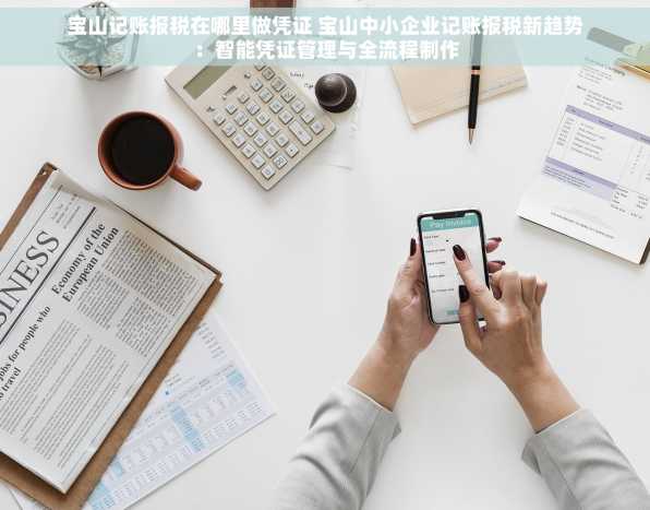 宝山记账报税在哪里做凭证 宝山中小企业记账报税新趋势：智能凭证管理与全流程制作
