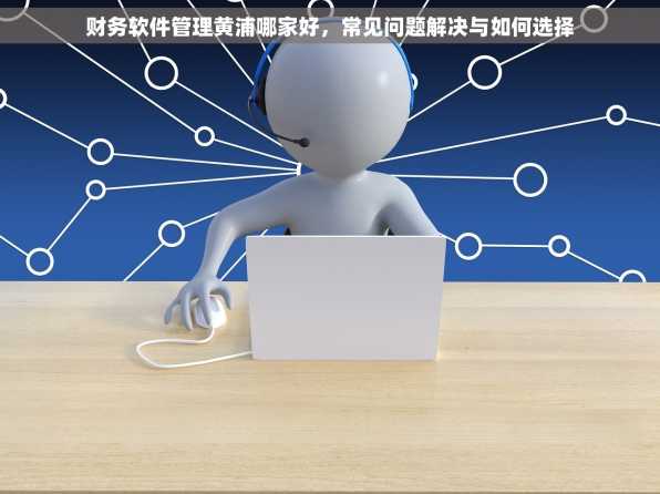 财务软件管理黄浦哪家好，常见问题解决与如何选择