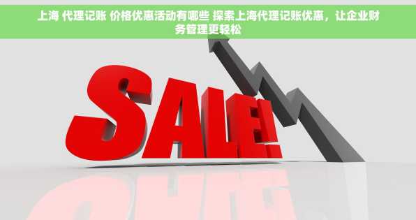 上海 代理记账 价格优惠活动有哪些 探索上海代理记账优惠，让企业财务管理更轻松