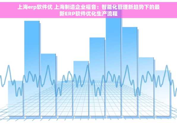 上海erp软件优 上海制造企业福音：智能化管理新趋势下的最新ERP软件优化生产流程