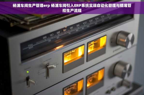 杨浦车间生产管理erp 杨浦车间引入ERP系统实现自动化管理与精准管控生产流程