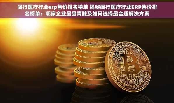 闽行医疗行业erp售价排名榜单 揭秘闽行医疗行业ERP售价排名榜单：哪家企业最受青睐及如何选择最合适解决方案