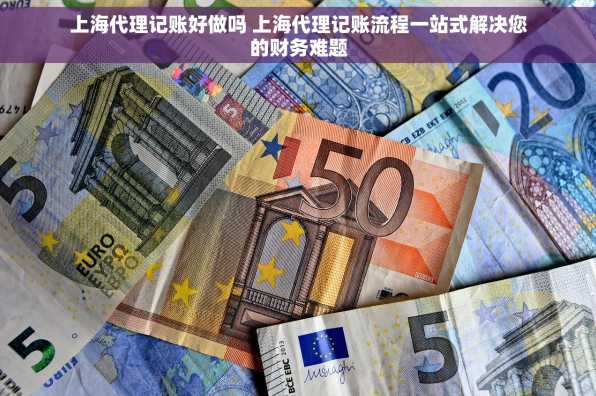 上海代理记账好做吗 上海代理记账流程一站式解决您的财务难题