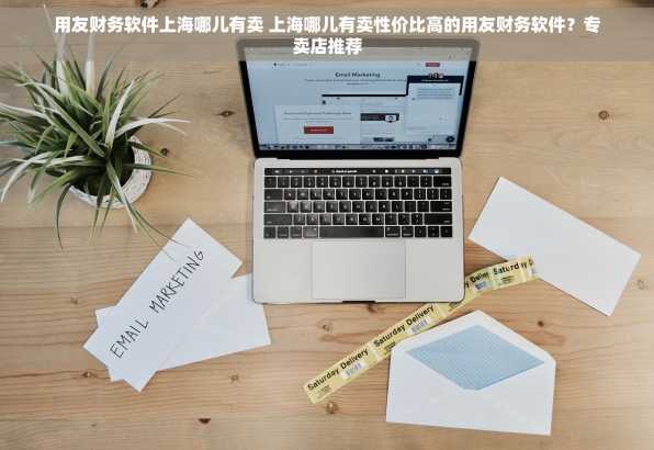用友财务软件上海哪儿有卖 上海哪儿有卖性价比高的用友财务软件？专卖店推荐