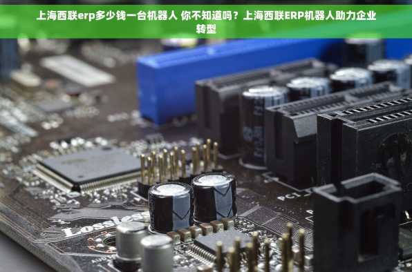 上海西联erp多少钱一台机器人 你不知道吗？上海西联ERP机器人助力企业转型