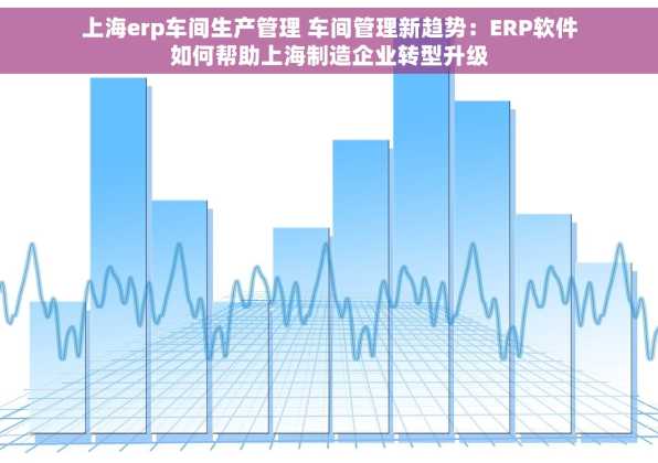 上海erp车间生产管理 车间管理新趋势：ERP软件如何帮助上海制造企业转型升级