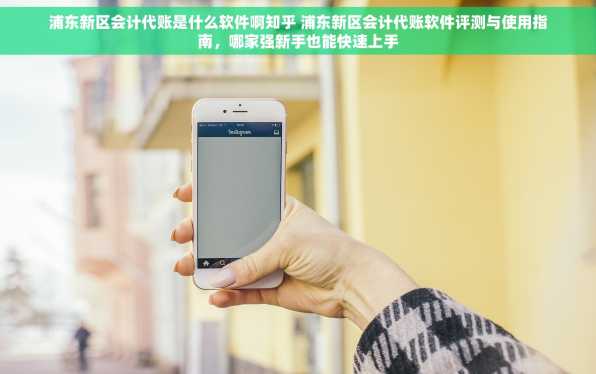 浦东新区会计代账是什么软件啊知乎 浦东新区会计代账软件评测与使用指南，哪家强新手也能快速上手