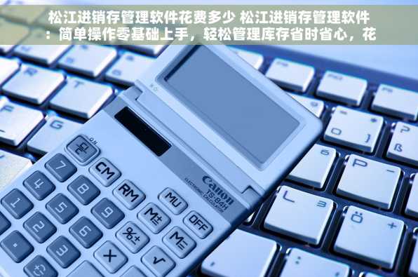 松江进销存管理软件花费多少 松江进销存管理软件：简单操作零基础上手，轻松管理库存省时省心，花费合理！