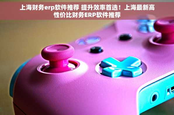 上海财务erp软件推荐 提升效率首选！上海最新高性价比财务ERP软件推荐