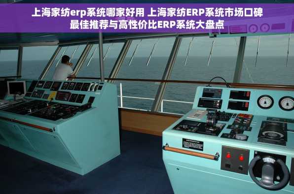 上海家纺erp系统哪家好用 上海家纺ERP系统市场口碑最佳推荐与高性价比ERP系统大盘点