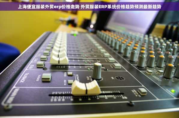 上海便宜服装外贸erp价格走势 外贸服装ERP系统价格趋势预测最新趋势
