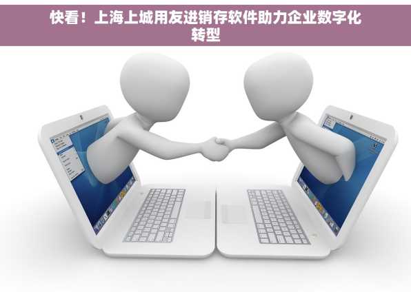 快看！上海上城用友进销存软件助力企业数字化转型