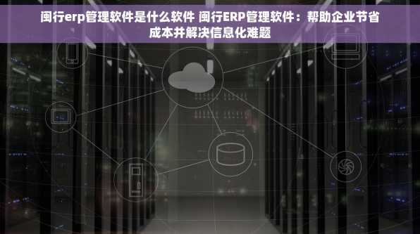 闽行erp管理软件是什么软件 闽行ERP管理软件：帮助企业节省成本并解决信息化难题
