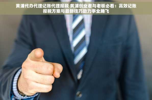 黄浦代办代理记账代理报税 黄浦创业者与老板必看：高效记账报税方案与最新技巧助力事业腾飞