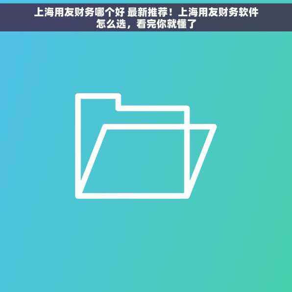 上海用友财务哪个好 最新推荐！上海用友财务软件怎么选，看完你就懂了