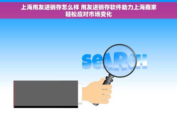 上海用友进销存怎么样 用友进销存软件助力上海商家轻松应对市场变化